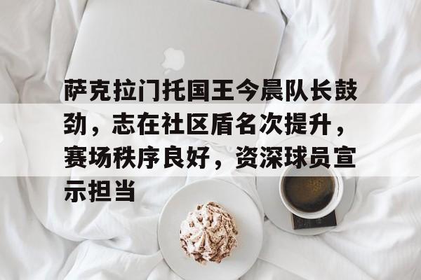 萨克拉门托国王今晨队长鼓劲，志在社区盾名次提升，赛场秩序良好，资深球员宣示担当